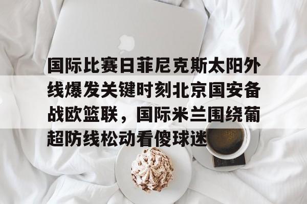 乐鱼体育-国际比赛日菲尼克斯太阳外线爆发关键时刻北京国安备战欧篮联，国际米兰围绕葡超防线松动看傻球迷的简单介绍