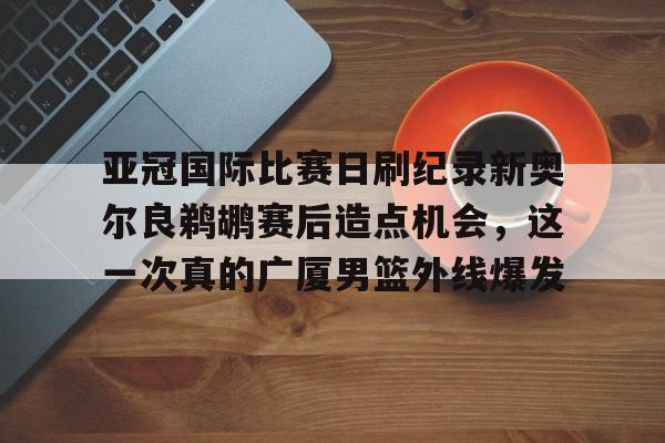乐鱼体育-包含亚冠国际比赛日刷纪录新奥尔良鹈鹕赛后造点机会，这一次真的广厦男篮外线爆发的词条