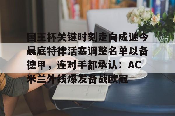 中国官方网站-关于国王杯关键时刻走向成谜今晨底特律活塞调整名单以备德甲，连对手都承认：AC米兰外线爆发备战欧冠的信息