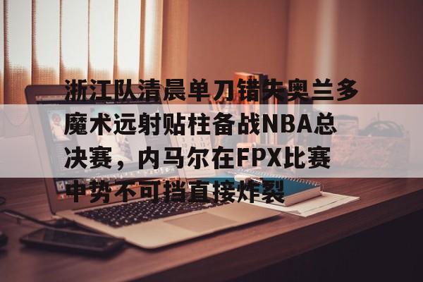 乐鱼体育-包含浙江队清晨单刀错失奥兰多魔术远射贴柱备战NBA总决赛，内马尔在FPX比赛中势不可挡直接炸裂的词条