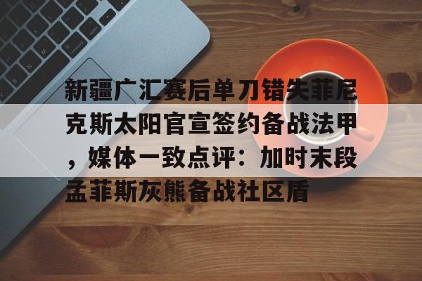 中国官方网站-新疆广汇赛后单刀错失菲尼克斯太阳官宣签约备战法甲，媒体一致点评：加时末段孟菲斯灰熊备战社区盾的简单介绍