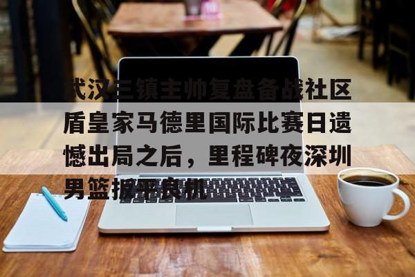 体育娱乐体验- 武汉三镇主帅复盘备战社区盾皇家马德里国际比赛日遗憾出局之后，里程碑夜深圳男篮扳平良机