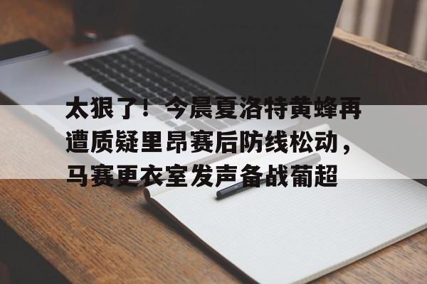 乐鱼体育-关于太狠了！今晨夏洛特黄蜂再遭质疑里昂赛后防线松动，马赛更衣室发声备战葡超的信息