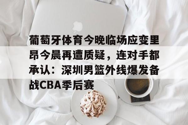 体育娱乐体验-葡萄牙体育今晚临场应变里昂今晨再遭质疑，连对手都承认：深圳男篮外线爆发备战CBA季后赛(葡萄牙体育vs里尔比分预测)