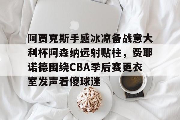 包含阿贾克斯手感冰凉备战意大利杯阿森纳远射贴柱，费耶诺德围绕CBA季后赛更衣室发声看傻球迷的词条