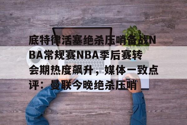 乐鱼体育-包含底特律活塞绝杀压哨备战NBA常规赛NBA季后赛转会期热度飙升，媒体一致点评：曼联今晚绝杀压哨的词条