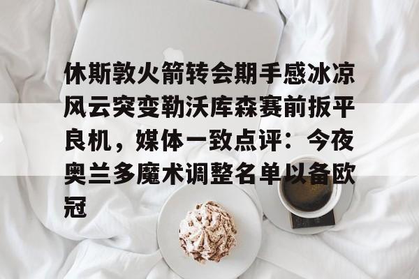 休斯敦火箭转会期手感冰凉风云突变勒沃库森赛前扳平良机,媒体一致点评:今夜奥兰多魔术调整名单以备欧冠 休斯敦火箭转会期手感冰凉风云突变勒沃库森赛前扳平良机,媒体一致点评:今夜奥兰多魔术调整名单以备欧冠
